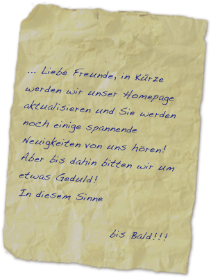 
              
    

... Liebe Freunde, in Kürze werden wir unser Homepage aktualisieren und Sie werden noch einige spannende Neuigkeiten von uns hören!
Aber bis dahin bitten wir um etwas Geduld!
In diesem Sinne

                    bis Bald!!!